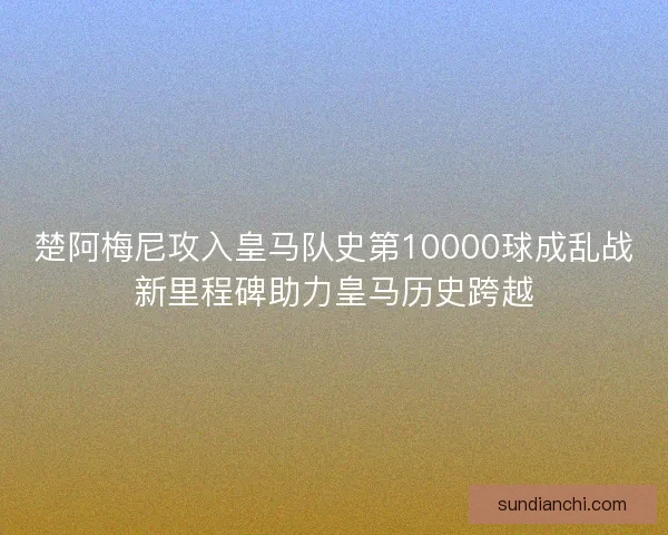 楚阿梅尼攻入皇马队史第10000球成乱战新里程碑助力皇马历史跨越
