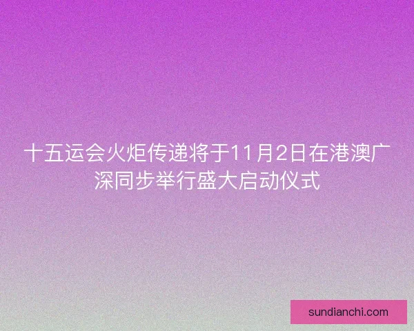 十五运会火炬传递将于11月2日在港澳广深同步举行盛大启动仪式