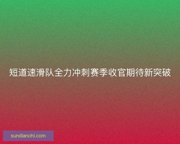 短道速滑队全力冲刺赛季收官期待新突破