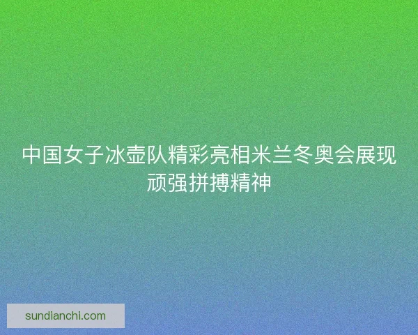 中国女子冰壶队精彩亮相米兰冬奥会展现顽强拼搏精神