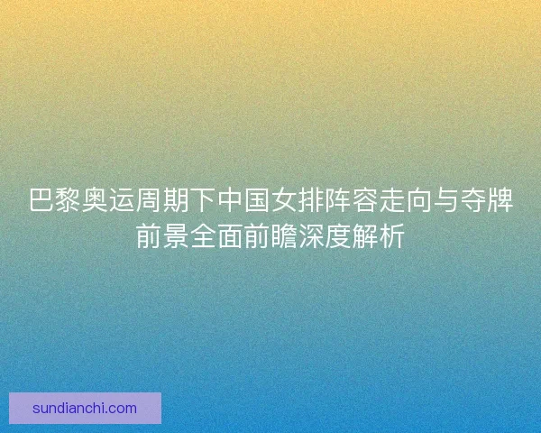 巴黎奥运周期下中国女排阵容走向与夺牌前景全面前瞻深度解析