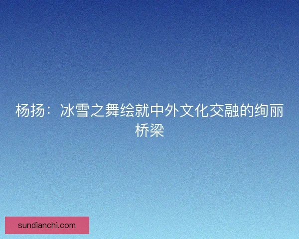 杨扬：冰雪之舞绘就中外文化交融的绚丽桥梁