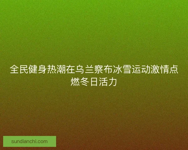 全民健身热潮在乌兰察布冰雪运动激情点燃冬日活力